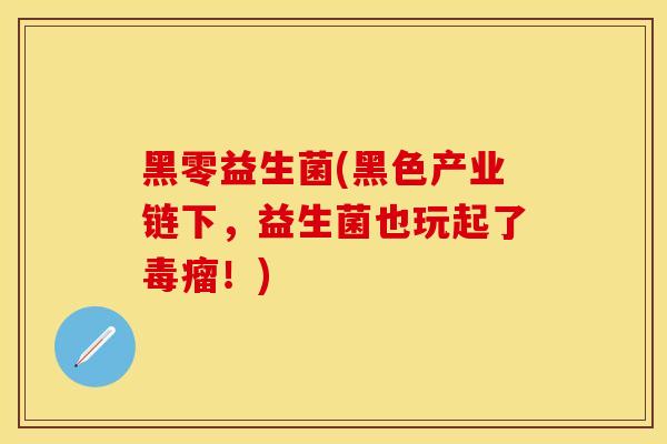 黑零益生菌(黑色产业链下，益生菌也玩起了毒瘤！)