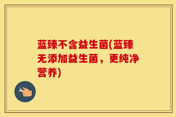 蓝臻不含益生菌(蓝臻无添加益生菌，更纯净营养)