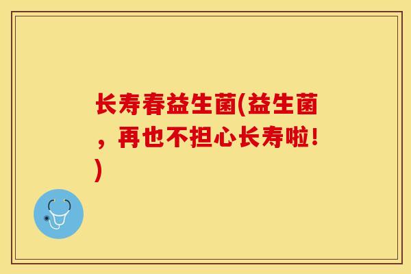 长寿春益生菌(益生菌，再也不担心长寿啦！)