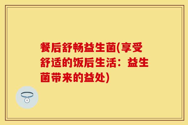 餐后舒畅益生菌(享受舒适的饭后生活:益生菌带来的益处) 餐后舒畅益生菌(享受舒适的饭后生活:益生菌带来的益处)
