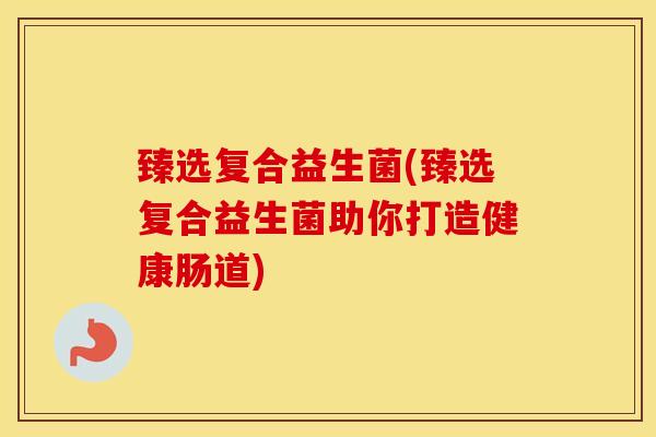 臻选复合益生菌(臻选复合益生菌助你打造健康肠道)