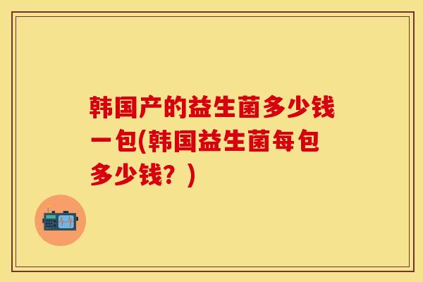 韩国产的益生菌多少钱一包(韩国益生菌每包多少钱？)