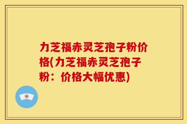 力芝福赤灵芝孢子粉价格(力芝福赤灵芝孢子粉：价格大幅优惠)