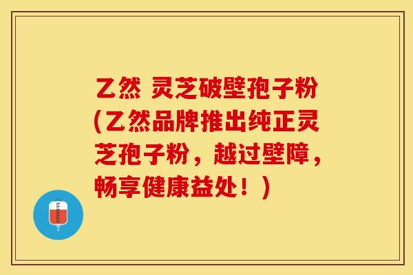 乙然 灵芝破壁孢子粉(乙然品牌推出纯正灵芝孢子粉，越过壁障，畅享健康益处！)