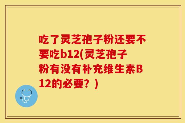 吃了灵芝孢子粉还要不要吃b12(灵芝孢子粉有没有补充维生素B12的必要？)