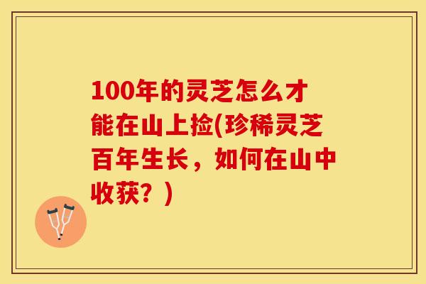 100年的灵芝怎么才能在山上捡(珍稀灵芝百年生长，如何在山中收获？)