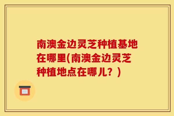 南澳金边灵芝种植基地在哪里(南澳金边灵芝种植地点在哪儿？)