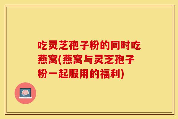 吃灵芝孢子粉的同时吃燕窝(燕窝与灵芝孢子粉一起服用的福利)