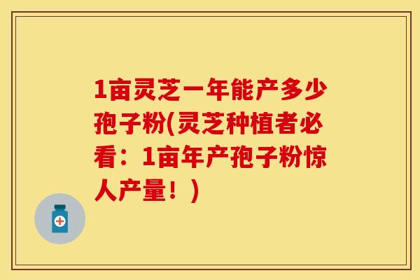 1亩灵芝一年能产多少孢子粉(灵芝种植者必看：1亩年产孢子粉惊人产量！)