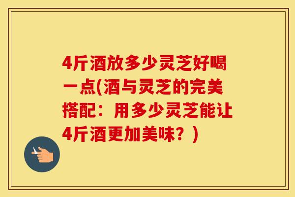 4斤酒放多少灵芝好喝一点(酒与灵芝的完美搭配：用多少灵芝能让4斤酒更加美味？)