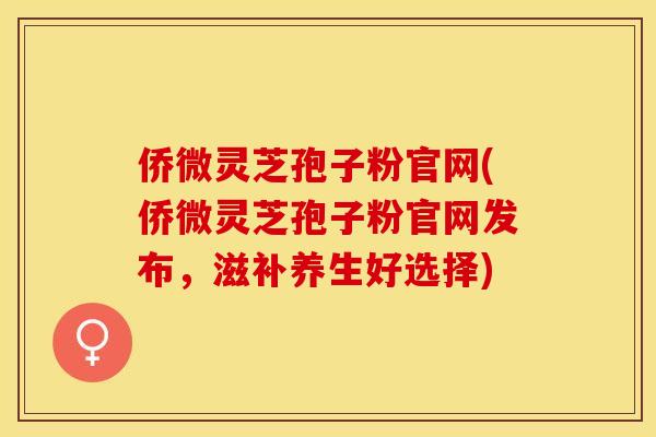 侨微灵芝孢子粉官网(侨微灵芝孢子粉官网发布，滋补养生好选择)