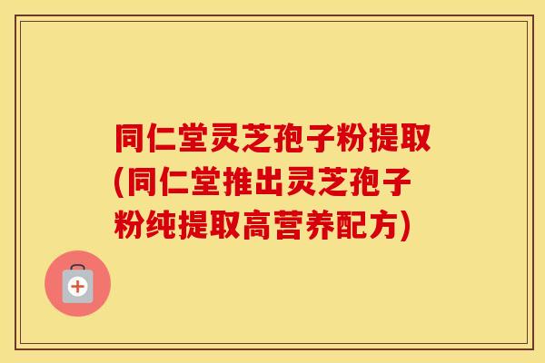 同仁堂灵芝孢子粉提取(同仁堂推出灵芝孢子粉纯提取高营养配方)