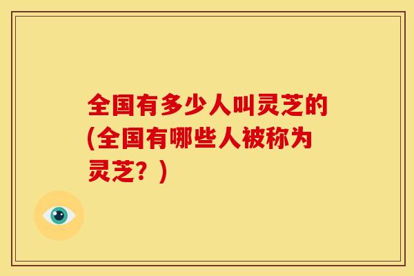 全国有多少人叫灵芝的(全国有哪些人被称为灵芝？)