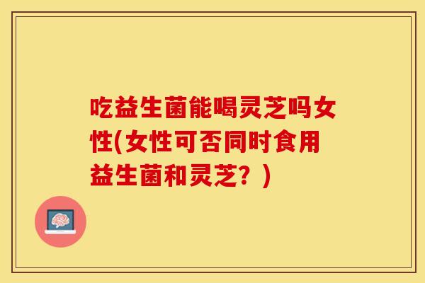 吃益生菌能喝灵芝吗女性(女性可否同时食用益生菌和灵芝？)