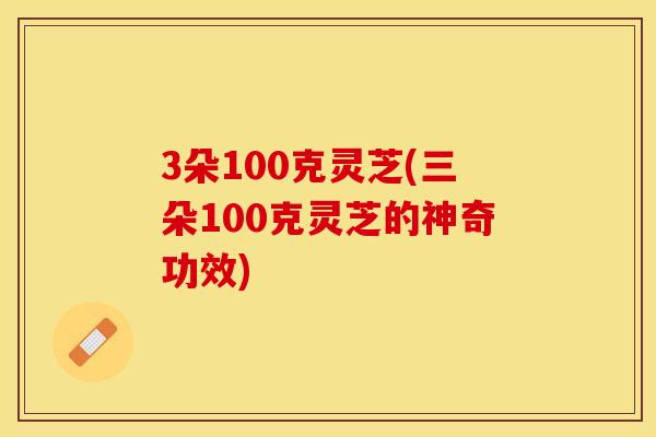 3朵100克灵芝(三朵100克灵芝的神奇功效)
