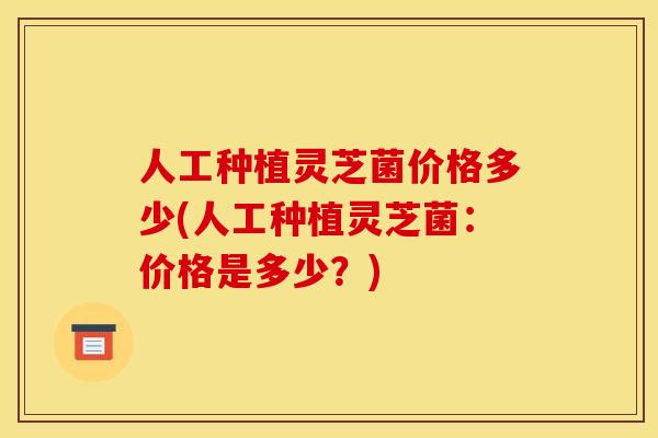 人工种植灵芝菌价格多少(人工种植灵芝菌：价格是多少？)