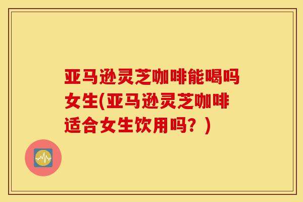 亚马逊灵芝咖啡能喝吗女生(亚马逊灵芝咖啡适合女生饮用吗？)