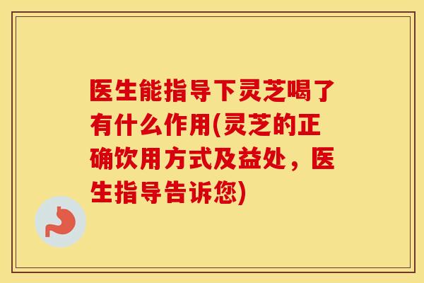 医生能指导下灵芝喝了有什么作用(灵芝的正确饮用方式及益处，医生指导告诉您)