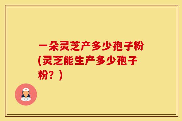 一朵灵芝产多少孢子粉(灵芝能生产多少孢子粉？)