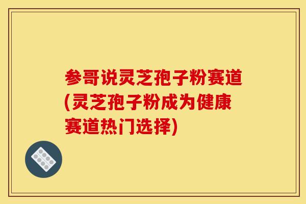 参哥说灵芝孢子粉赛道(灵芝孢子粉成为健康赛道热门选择)