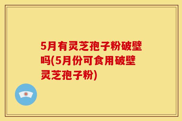 5月有灵芝孢子粉破壁吗(5月份可食用破壁灵芝孢子粉)
