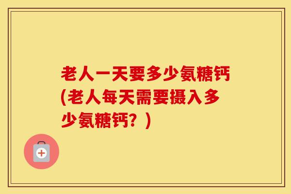 老人一天要多少氨糖钙(老人每天需要摄入多少氨糖钙？)