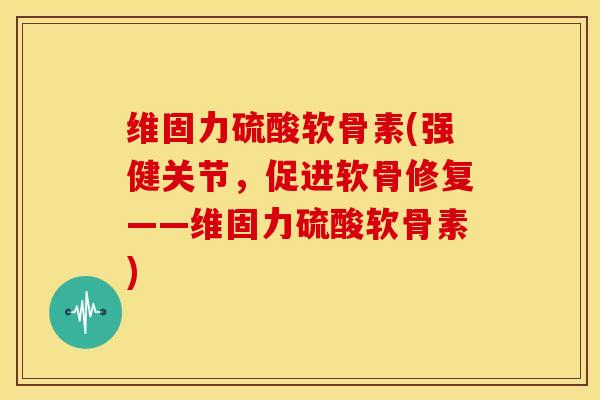 维固力硫酸软骨素(强健关节，促进软骨修复——维固力硫酸软骨素)