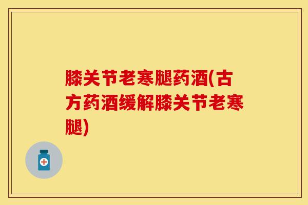 膝关节老寒腿药酒(古方药酒缓解膝关节老寒腿)