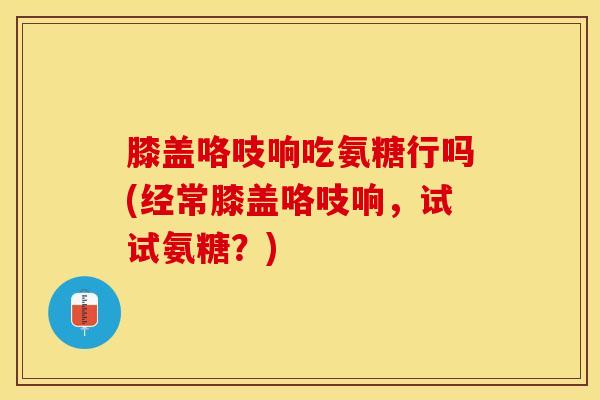膝盖咯吱响吃氨糖行吗(经常膝盖咯吱响，试试氨糖？)