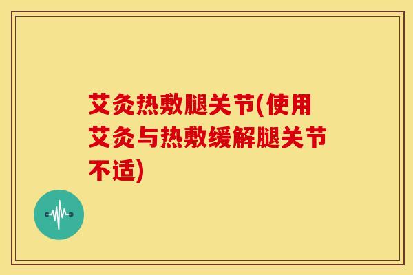 艾灸热敷腿关节(使用艾灸与热敷缓解腿关节不适)
