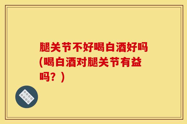 腿关节不好喝白酒好吗(喝白酒对腿关节有益吗？)