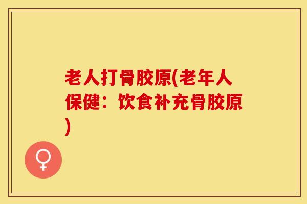 老人打骨胶原(老年人保健：饮食补充骨胶原)