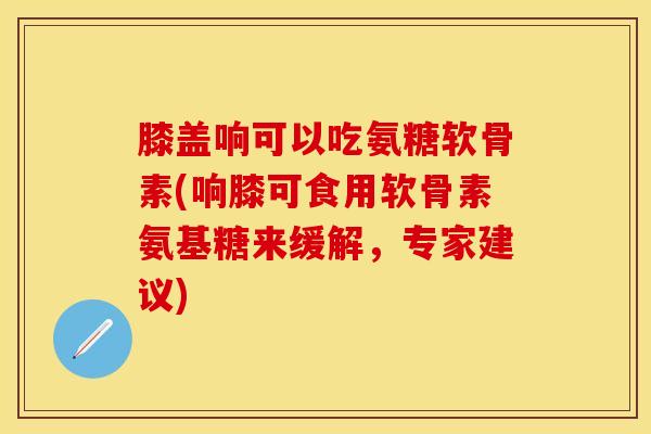 膝盖响可以吃氨糖软骨素(响膝可食用软骨素氨基糖来缓解，专家建议)