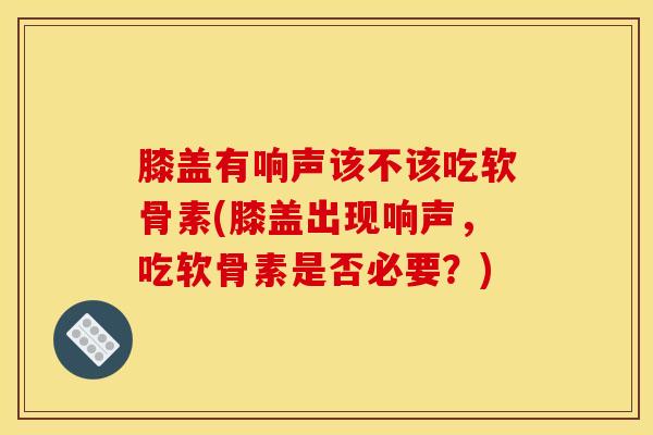 膝盖有响声该不该吃软骨素(膝盖出现响声，吃软骨素是否必要？)