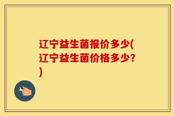 辽宁益生菌报价多少(辽宁益生菌价格多少?) 辽宁益生菌报价多少(辽宁益生菌价格多少?)