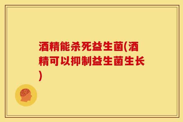 酒精能杀死益生菌(酒精可以抑制益生菌生长)