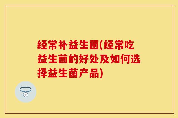 经常补益生菌(经常吃益生菌的好处及如何选择益生菌产品)