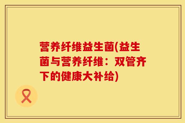 营养纤维益生菌(益生菌与营养纤维：双管齐下的健康大补给)