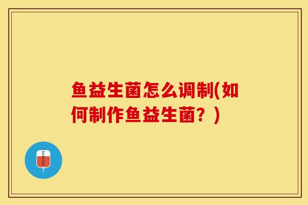 鱼益生菌怎么调制(如何制作鱼益生菌？)