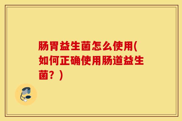 肠胃益生菌怎么使用(如何正确使用肠道益生菌？)