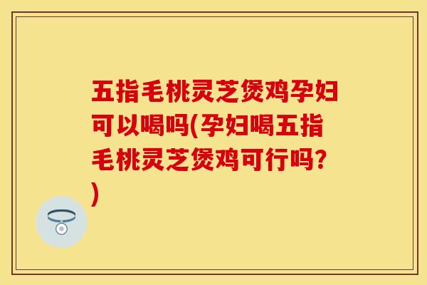 五指毛桃灵芝煲鸡孕妇可以喝吗(孕妇喝五指毛桃灵芝煲鸡可行吗?) 五指毛桃灵芝煲鸡孕妇可以喝吗(孕妇喝五指毛桃灵芝煲鸡可行吗?)