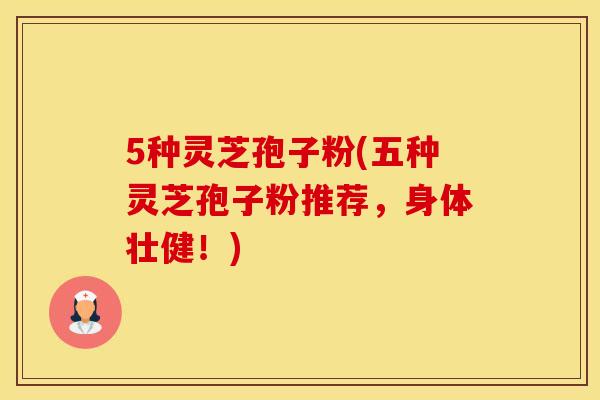 5种灵芝孢子粉(五种灵芝孢子粉推荐，身体壮健！)