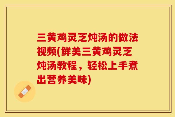 三黄鸡灵芝炖汤的做法视频(鲜美三黄鸡灵芝炖汤教程，轻松上手煮出营养美味)