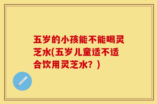 五岁的小孩能不能喝灵芝水(五岁儿童适不适合饮用灵芝水？)
