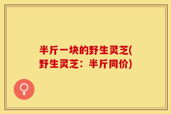 半斤一块的野生灵芝(野生灵芝：半斤同价)
