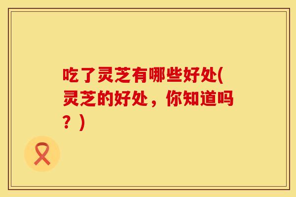 吃了灵芝有哪些好处(灵芝的好处，你知道吗？)