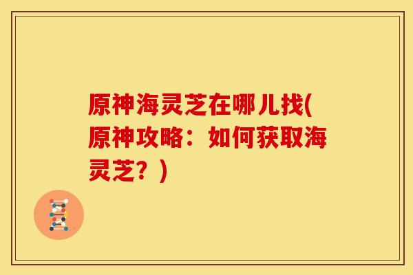 原神海灵芝在哪儿找(原神攻略：如何获取海灵芝？)