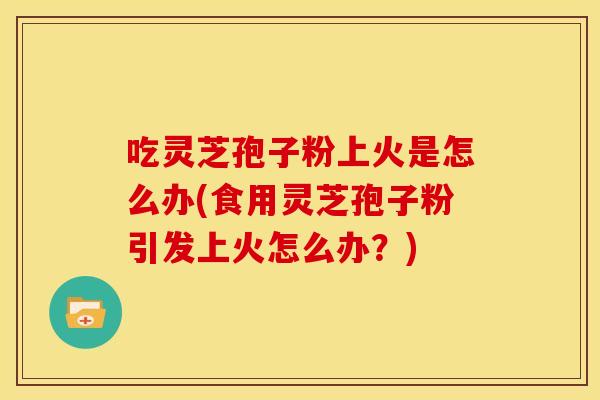 吃灵芝孢子粉上火是怎么办(食用灵芝孢子粉引发上火怎么办？)
