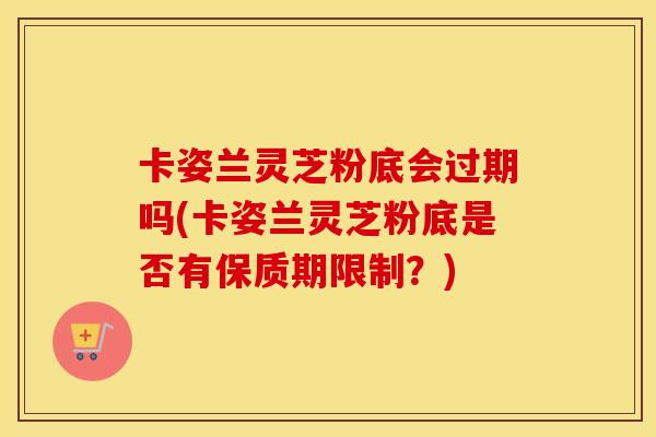 卡姿兰灵芝粉底会过期吗(卡姿兰灵芝粉底是否有保质期限制？)