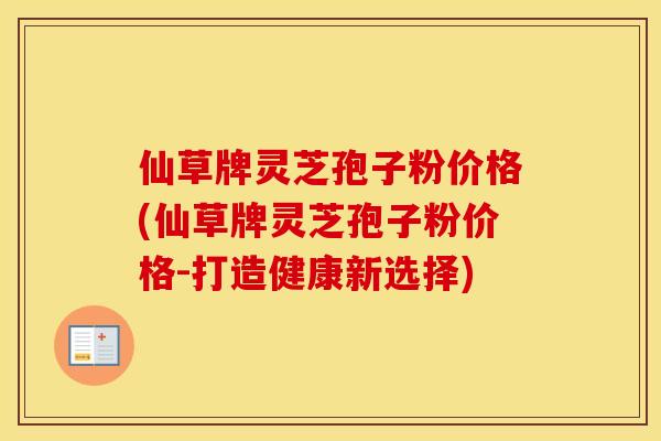 仙草牌灵芝孢子粉价格(仙草牌灵芝孢子粉价格-打造健康新选择)